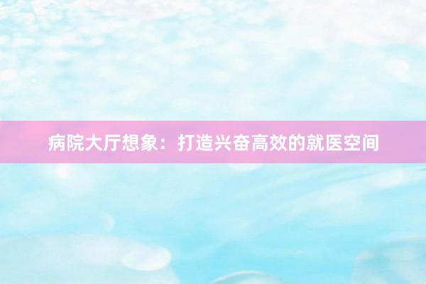 病院大厅想象：打造兴奋高效的就医空间